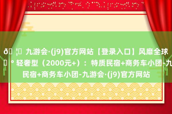 🦄九游会·(j9)官方网站【登录入口】风靡全球的娱乐游戏集团💰 轻奢型（2000元+）：特质民宿+商务车小团-九游会·(j9)官方网站