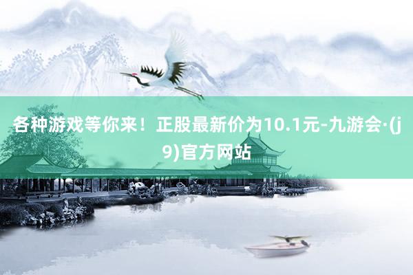 各种游戏等你来！正股最新价为10.1元-九游会·(j9)官方网站