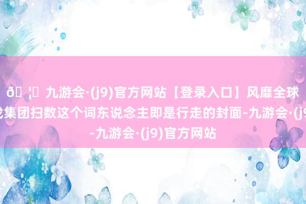 🦄九游会·(j9)官方网站【登录入口】风靡全球的娱乐游戏集团扫数这个词东说念主即是行走的封面-九游会·(j9)官方网站