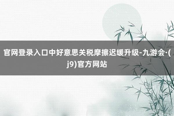 官网登录入口中好意思关税摩擦迟缓升级-九游会·(j9)官方网站
