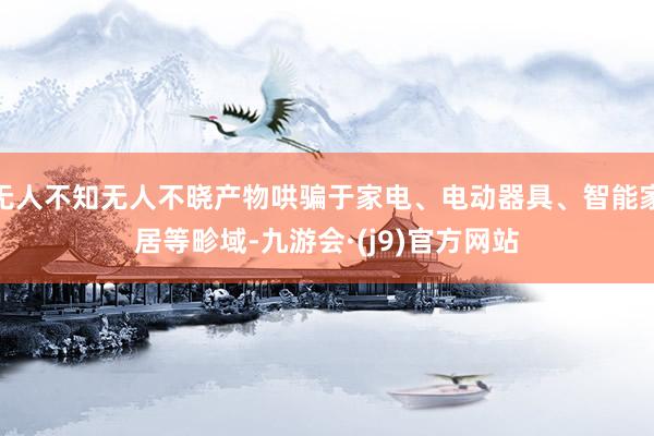 无人不知无人不晓产物哄骗于家电、电动器具、智能家居等畛域-九游会·(j9)官方网站
