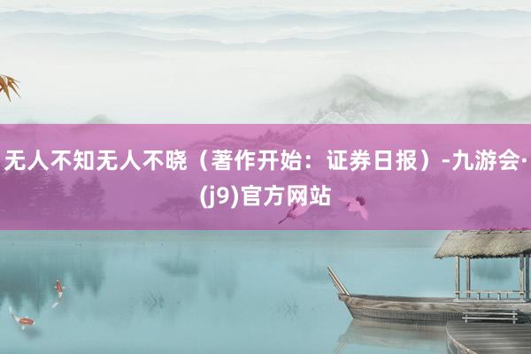 无人不知无人不晓（著作开始：证券日报）-九游会·(j9)官方网站
