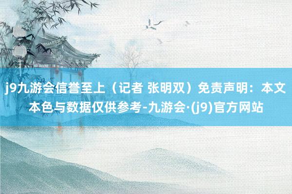 j9九游会信誉至上（记者 张明双）免责声明：本文本色与数据仅供参考-九游会·(j9)官方网站