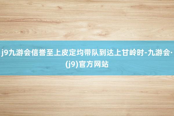 j9九游会信誉至上皮定均带队到达上甘岭时-九游会·(j9)官方网站