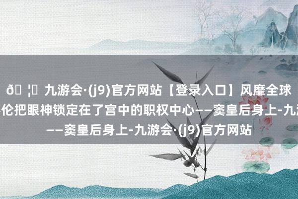 🦄九游会·(j9)官方网站【登录入口】风靡全球的娱乐游戏集团蔡伦把眼神锁定在了宫中的职权中心——窦皇后身上-九游会·(j9)官方网站