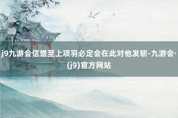j9九游会信誉至上项羽必定会在此对他发轫-九游会·(j9)官方网站