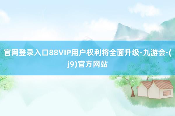 官网登录入口88VIP用户权利将全面升级-九游会·(j9)官方网站