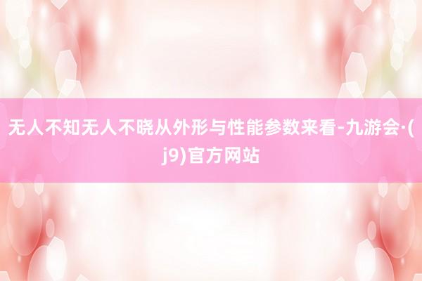 无人不知无人不晓从外形与性能参数来看-九游会·(j9)官方网站