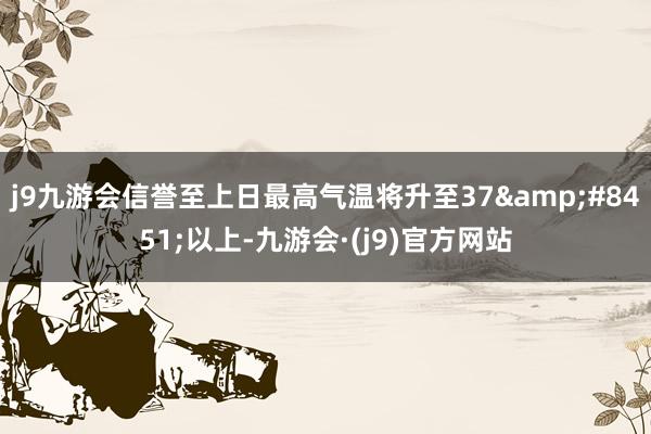 j9九游会信誉至上日最高气温将升至37&#8451;以上-九游会·(j9)官方网站