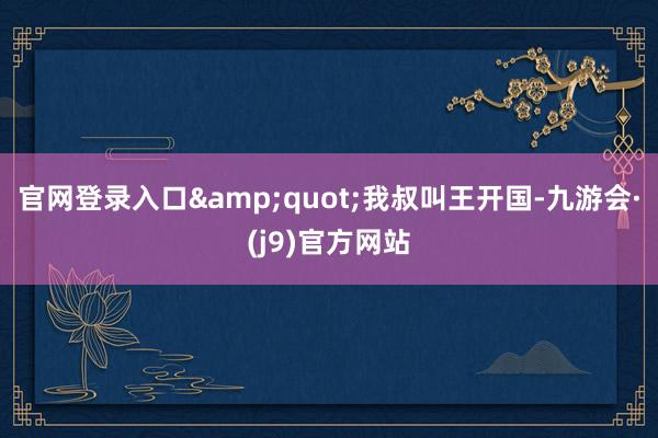 官网登录入口&quot;我叔叫王开国-九游会·(j9)官方网站