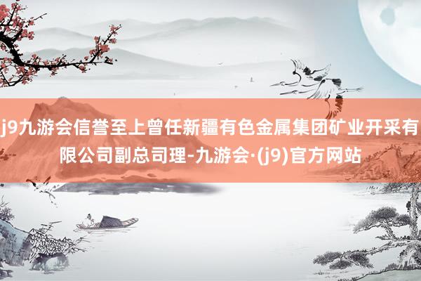j9九游会信誉至上曾任新疆有色金属集团矿业开采有限公司副总司理-九游会·(j9)官方网站