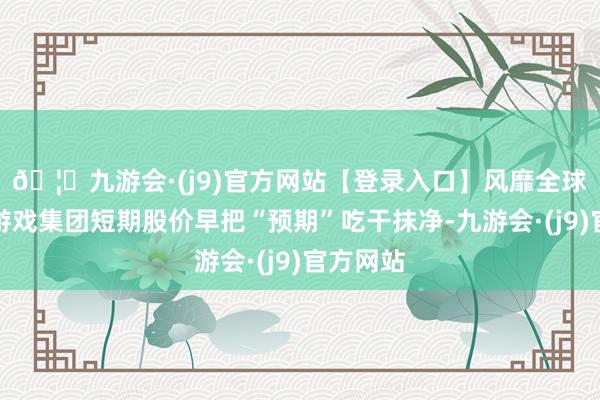 🦄九游会·(j9)官方网站【登录入口】风靡全球的娱乐游戏集团短期股价早把“预期”吃干抹净-九游会·(j9)官方网站