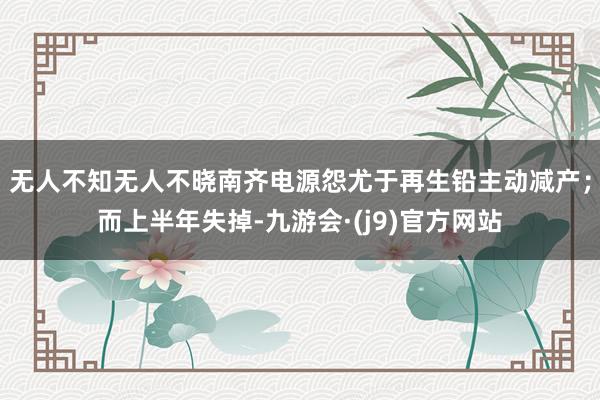无人不知无人不晓南齐电源怨尤于再生铅主动减产；而上半年失掉-九游会·(j9)官方网站