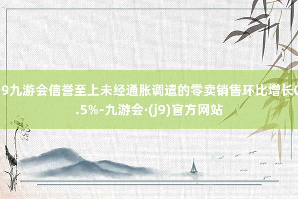 j9九游会信誉至上未经通胀调遣的零卖销售环比增长0.5%-九游会·(j9)官方网站