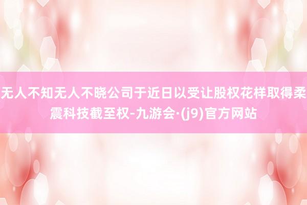 无人不知无人不晓公司于近日以受让股权花样取得柔震科技截至权-九游会·(j9)官方网站