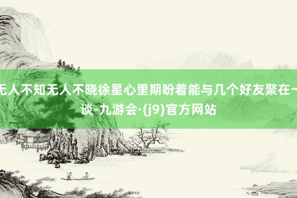 无人不知无人不晓徐星心里期盼着能与几个好友聚在一谈-九游会·(j9)官方网站