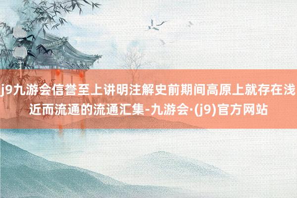 j9九游会信誉至上讲明注解史前期间高原上就存在浅近而流通的流通汇集-九游会·(j9)官方网站