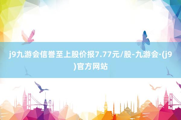 j9九游会信誉至上股价报7.77元/股-九游会·(j9)官方网站