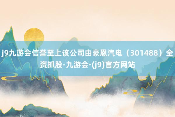 j9九游会信誉至上该公司由豪恩汽电（301488）全资抓股-九游会·(j9)官方网站
