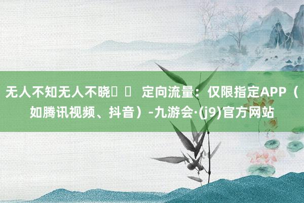 无人不知无人不晓▪️ 定向流量：仅限指定APP（如腾讯视频、抖音）-九游会·(j9)官方网站