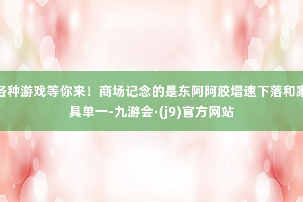 各种游戏等你来！商场记念的是东阿阿胶增速下落和家具单一-九游会·(j9)官方网站