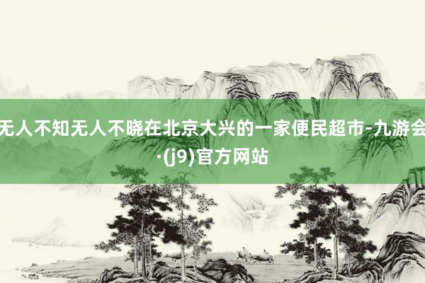 无人不知无人不晓在北京大兴的一家便民超市-九游会·(j9)官方网站