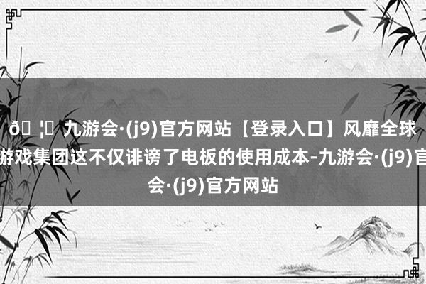 🦄九游会·(j9)官方网站【登录入口】风靡全球的娱乐游戏集团这不仅诽谤了电板的使用成本-九游会·(j9)官方网站