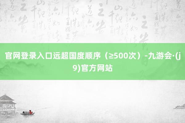 官网登录入口远超国度顺序（≥500次）-九游会·(j9)官方网站