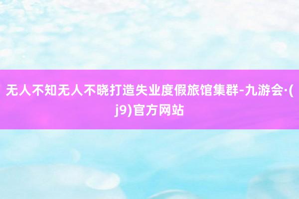无人不知无人不晓打造失业度假旅馆集群-九游会·(j9)官方网站