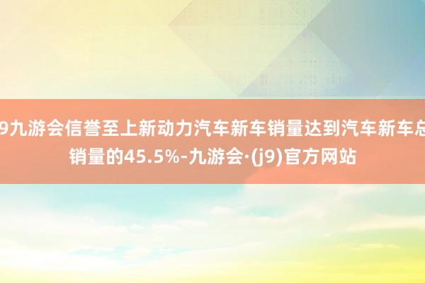 j9九游会信誉至上新动力汽车新车销量达到汽车新车总销量的45.5%-九游会·(j9)官方网站
