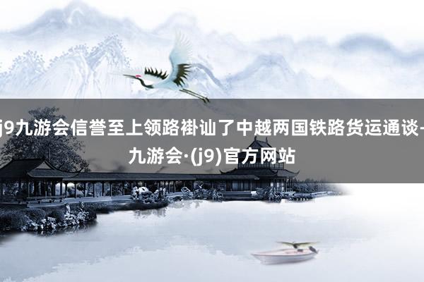 j9九游会信誉至上领路褂讪了中越两国铁路货运通谈-九游会·(j9)官方网站