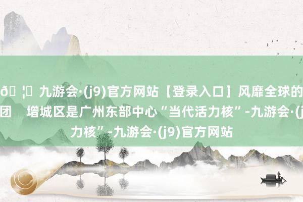🦄九游会·(j9)官方网站【登录入口】风靡全球的娱乐游戏集团    增城区是广州东部中心“当代活力核”-九游会·(j9)官方网站