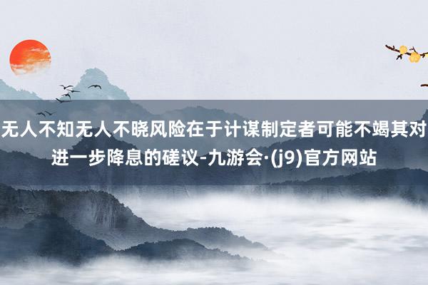 无人不知无人不晓风险在于计谋制定者可能不竭其对进一步降息的磋议-九游会·(j9)官方网站