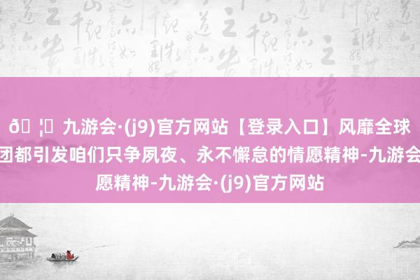 🦄九游会·(j9)官方网站【登录入口】风靡全球的娱乐游戏集团都引发咱们只争夙夜、永不懈怠的情愿精神-九游会·(j9)官方网站