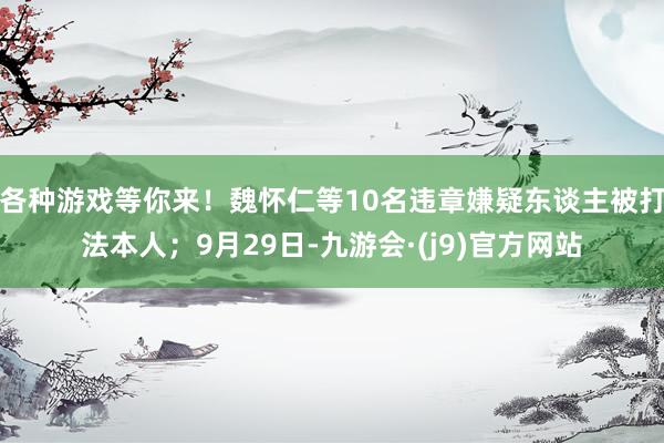 各种游戏等你来！魏怀仁等10名违章嫌疑东谈主被打法本人；9月29日-九游会·(j9)官方网站