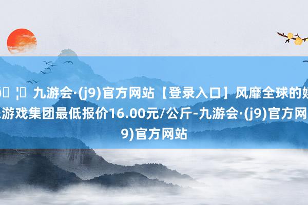 🦄九游会·(j9)官方网站【登录入口】风靡全球的娱乐游戏集团最低报价16.00元/公斤-九游会·(j9)官方网站