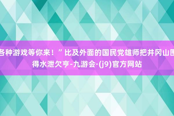 各种游戏等你来！”比及外面的国民党雄师把井冈山围得水泄欠亨-九游会·(j9)官方网站