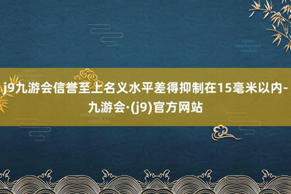 j9九游会信誉至上名义水平差得抑制在15毫米以内-九游会·(j9)官方网站