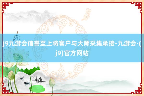 j9九游会信誉至上将客户与大师采集承接-九游会·(j9)官方网站