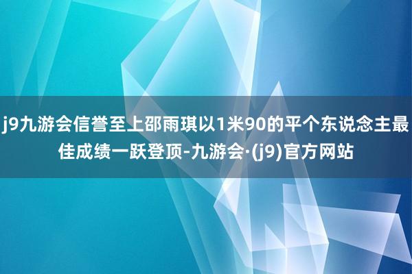 j9九游会信誉至上邵雨琪以1米90的平个东说念主最佳成绩一跃登顶-九游会·(j9)官方网站
