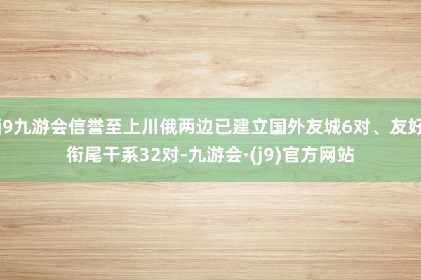 j9九游会信誉至上川俄两边已建立国外友城6对、友好衔尾干系32对-九游会·(j9)官方网站