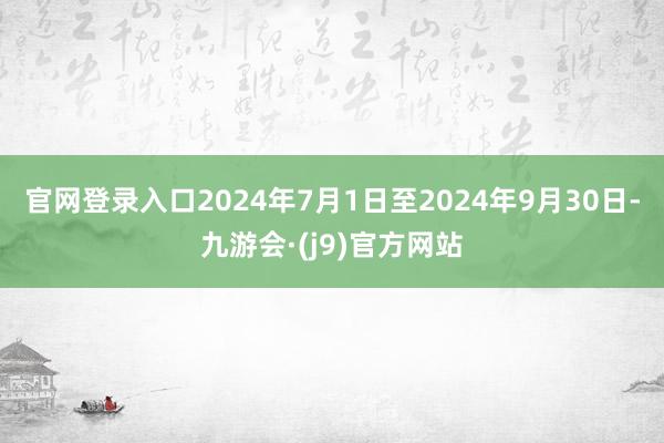 官网登录入口2024年7月1日至2024年9月30日-九游会·(j9)官方网站