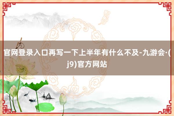 官网登录入口再写一下上半年有什么不及-九游会·(j9)官方网站