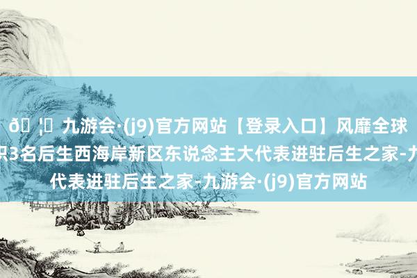 🦄九游会·(j9)官方网站【登录入口】风靡全球的娱乐游戏集团组织3名后生西海岸新区东说念主大代表进驻后生之家-九游会·(j9)官方网站
