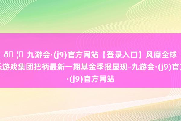 🦄九游会·(j9)官方网站【登录入口】风靡全球的娱乐游戏集团把柄最新一期基金季报显现-九游会·(j9)官方网站