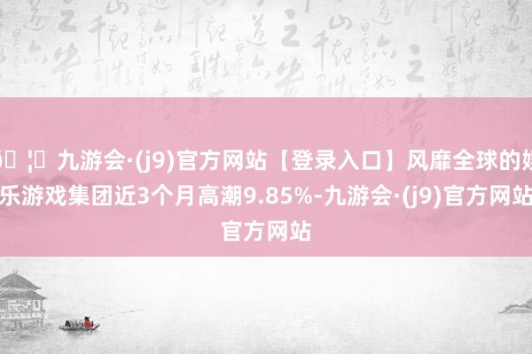 🦄九游会·(j9)官方网站【登录入口】风靡全球的娱乐游戏集团近3个月高潮9.85%-九游会·(j9)官方网站