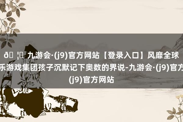 🦄九游会·(j9)官方网站【登录入口】风靡全球的娱乐游戏集团孩子沉默记下奥数的界说-九游会·(j9)官方网站