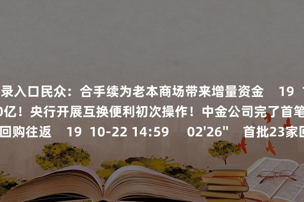 官网登录入口民众：合手续为老本商场带来增量资金    19  10-23 09:20     00'09''    500亿！央行开展互换便利初次操作！中金公司完了首笔质押式回购往返    19  10-22 14:59     02'26''    首批23家回购增合手贷款案例落地 业内：有助于牢固商场预期    40  10-21 23:20     00'08''    重磅利好！回购增合手贷款首批案例落地    0  10-21 12:19     00'10''    重磅！上海楼市新政落地！100万房贷30年可少还16.41万    19  09-30 14:24     一财最热    点击关闭-九游会·(j9)官方网站