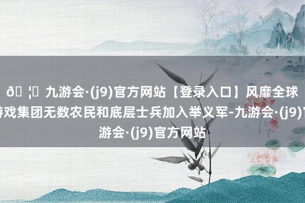 🦄九游会·(j9)官方网站【登录入口】风靡全球的娱乐游戏集团无数农民和底层士兵加入举义军-九游会·(j9)官方网站
