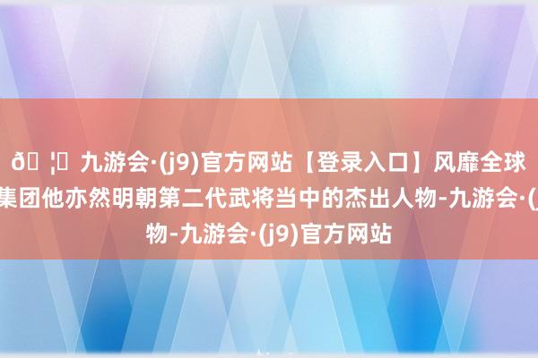 🦄九游会·(j9)官方网站【登录入口】风靡全球的娱乐游戏集团他亦然明朝第二代武将当中的杰出人物-九游会·(j9)官方网站